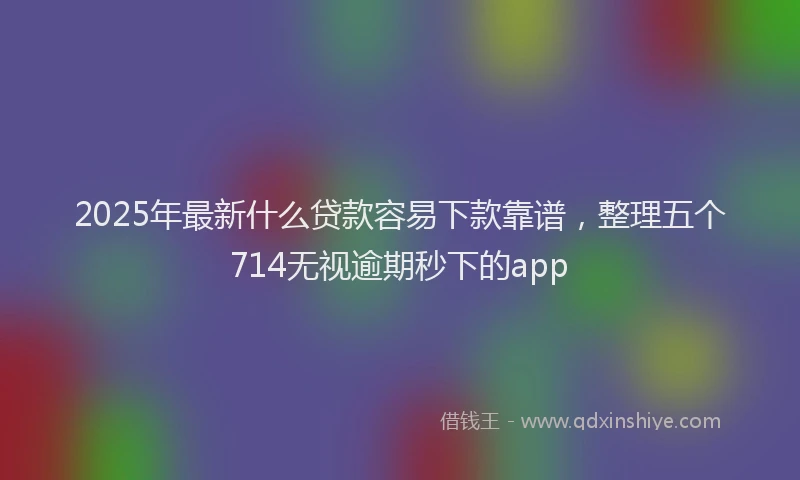 2025年最新什么贷款容易下款靠谱，整理五个714无视逾期秒下的app