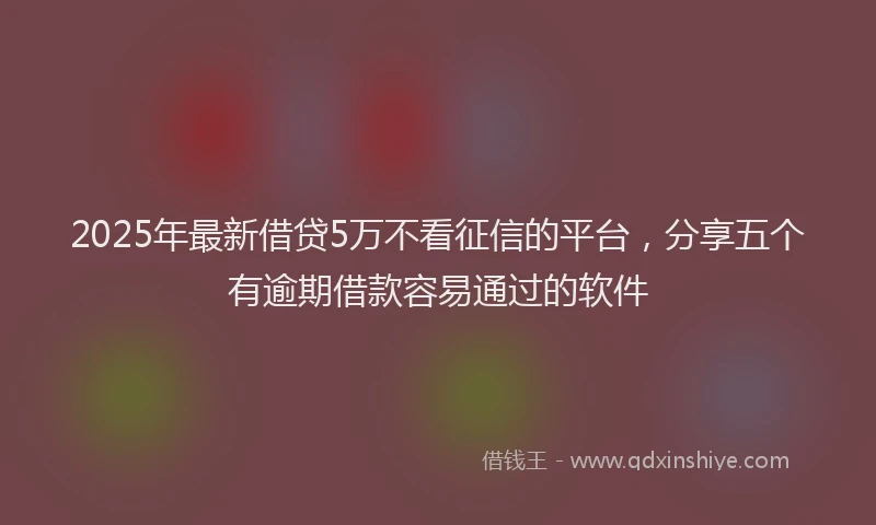 2025年最新借贷5万不看征信的平台，分享五个有逾期借款容易通过的软件