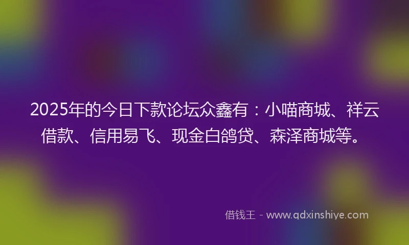 2025年的今日下款论坛众鑫有：小喵商城、祥云借款、信用易飞、现金白鸽贷、森泽商城等。