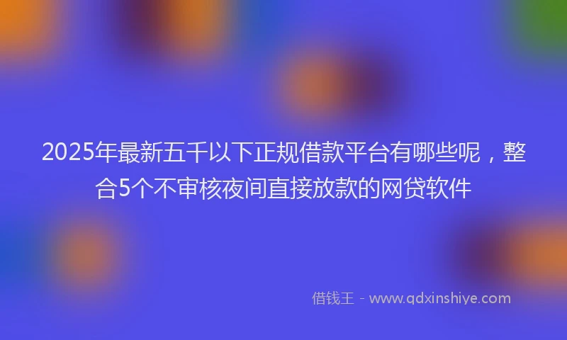 2025年最新五千以下正规借款平台有哪些呢，整合5个不审核夜间直接放款的网贷软件