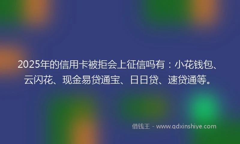 2025年的信用卡被拒会上征信吗有：小花钱包、云闪花、现金易贷通宝、日日贷、速贷通等。