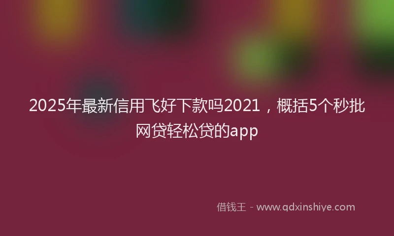 2025年最新信用飞好下款吗2021，概括5个秒批网贷轻松贷的app