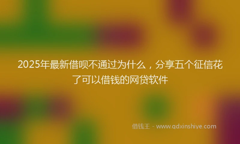 2025年最新借呗不通过为什么，分享五个征信花了可以借钱的网贷软件
