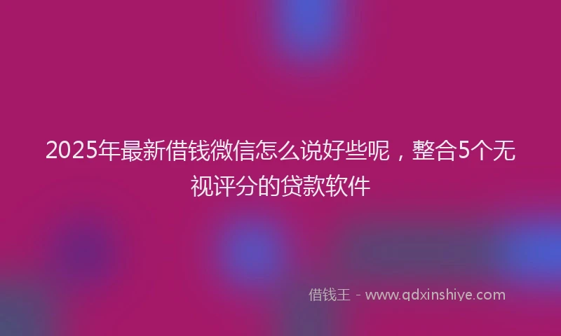 2025年最新借钱微信怎么说好些呢，整合5个无视评分的贷款软件