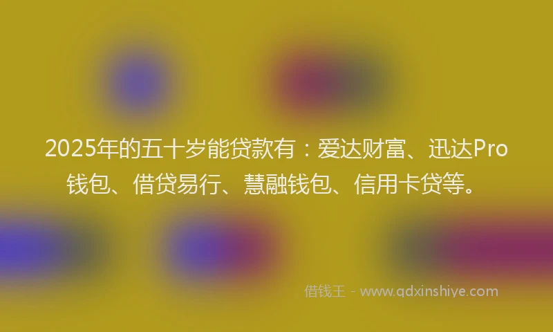 2025年的五十岁能贷款有：爱达财富、迅达Pro钱包、借贷易行、慧融钱包、信用卡贷等。