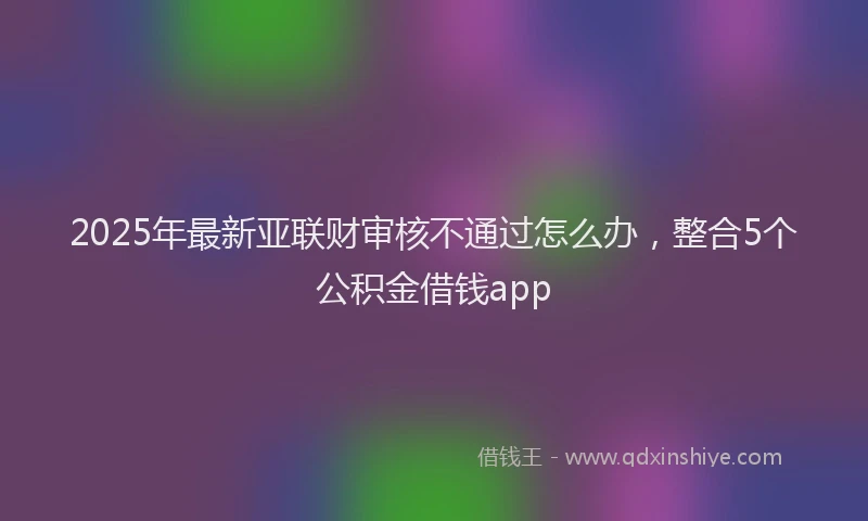2025年最新亚联财审核不通过怎么办，整合5个公积金借钱app