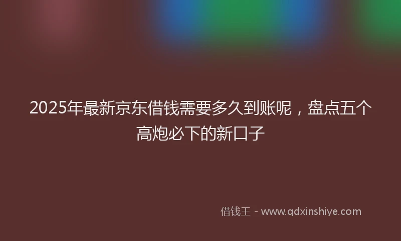 2025年最新京东借钱需要多久到账呢，盘点五个高炮必下的新口子