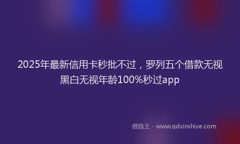 2025年最新信用卡秒批不过，罗列五个借款无视黑白无视年龄100%秒过app