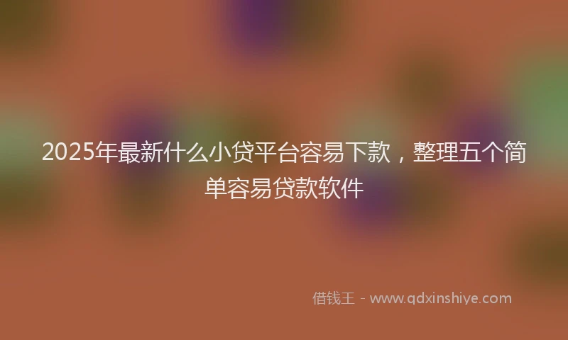 2025年最新什么小贷平台容易下款，整理五个简单容易贷款软件