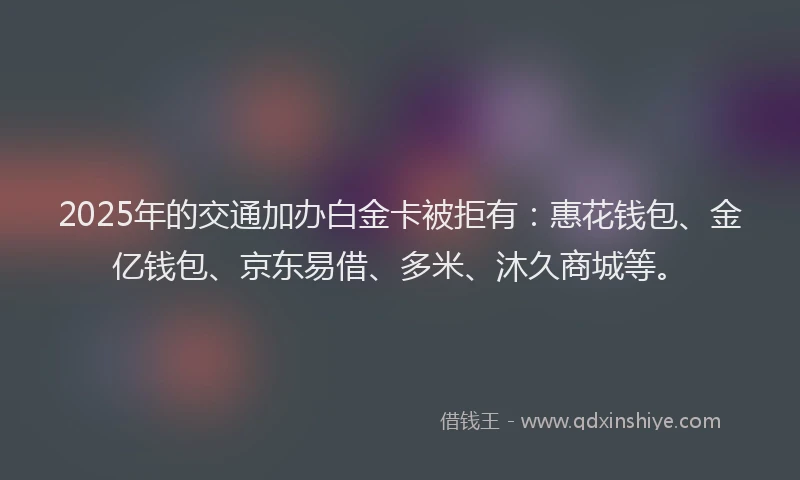 2025年的交通加办白金卡被拒有：惠花钱包、金亿钱包、京东易借、多米、沐久商城等。