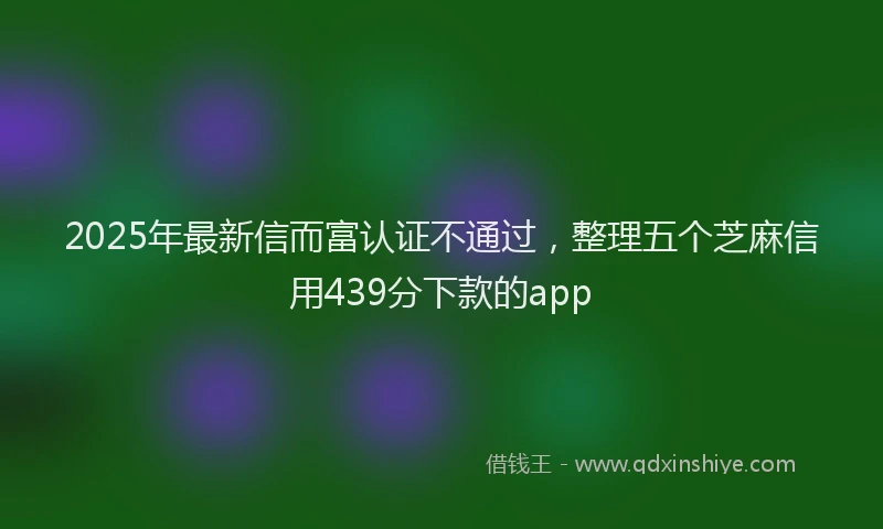 2025年最新信而富认证不通过，整理五个芝麻信用439分下款的app