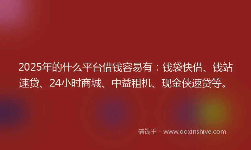 2025年的什么平台借钱容易有：钱袋快借、钱站速贷、24小时商城、中益租机、现金侠速贷等。