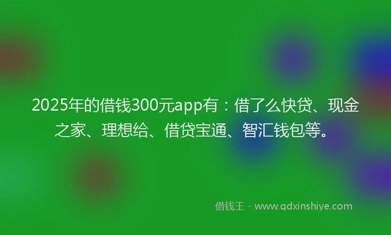 2025年的借钱300元app有：借了么快贷、现金之家、理想给、借贷宝通、智汇钱包等。