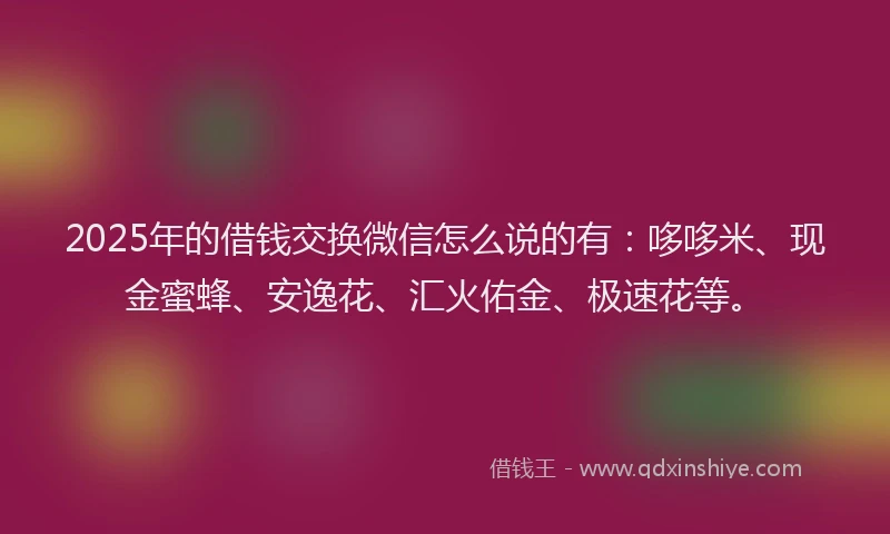 2025年的借钱交换微信怎么说的有：哆哆米、现金蜜蜂、安逸花、汇火佑金、极速花等。