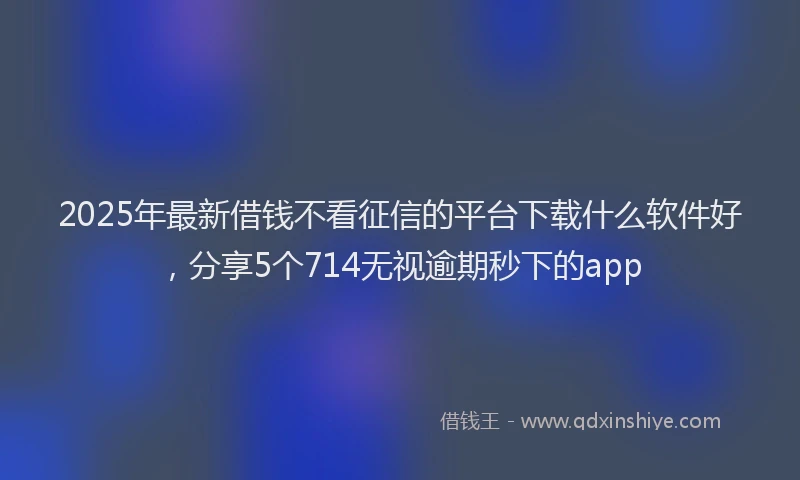 2025年最新借钱不看征信的平台下载什么软件好，分享5个714无视逾期秒下的app