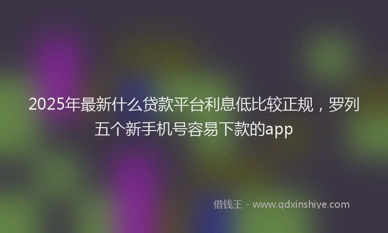 2025年最新什么贷款平台利息低比较正规，罗列五个新手机号容易下款的app