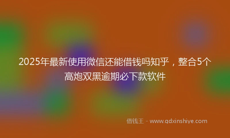 2025年最新使用微信还能借钱吗知乎，整合5个高炮双黑逾期必下款软件