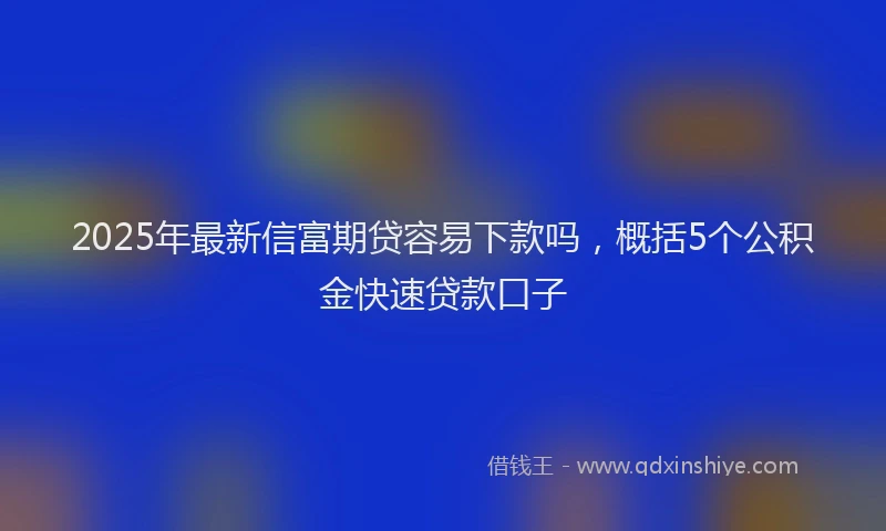 2025年最新信富期贷容易下款吗，概括5个公积金快速贷款口子