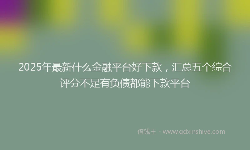 2025年最新什么金融平台好下款，汇总五个综合评分不足有负债都能下款平台