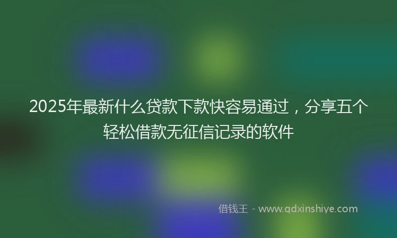 2025年最新什么贷款下款快容易通过，分享五个轻松借款无征信记录的软件