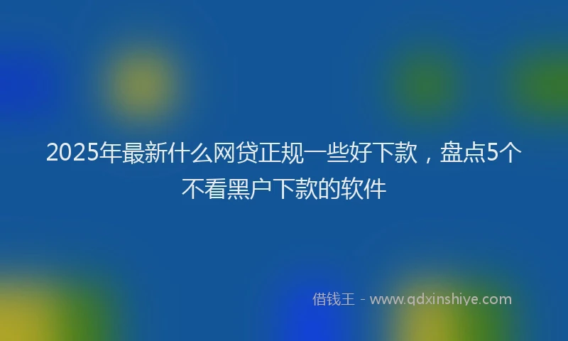 2025年最新什么网贷正规一些好下款，盘点5个不看黑户下款的软件