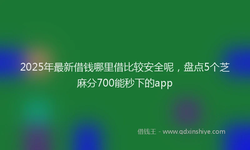 2025年最新借钱哪里借比较安全呢，盘点5个芝麻分700能秒下的app