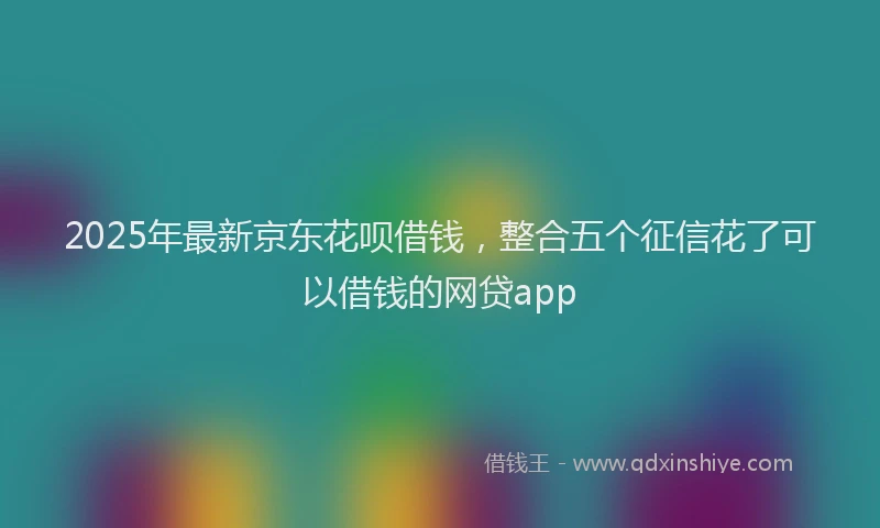 2025年最新京东花呗借钱，整合五个征信花了可以借钱的网贷app
