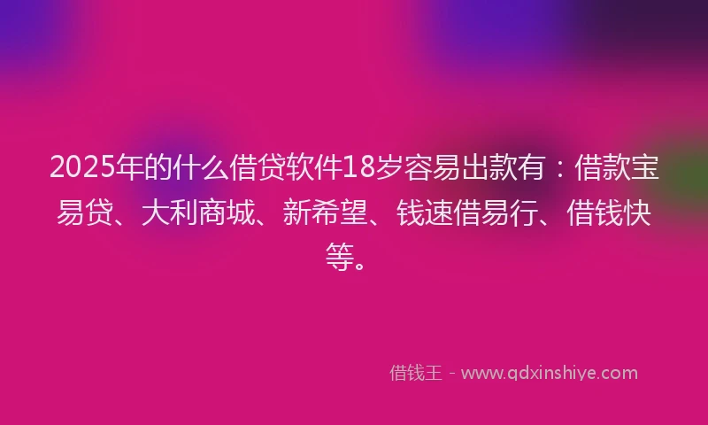 2025年的什么借贷软件18岁容易出款有：借款宝易贷、大利商城、新希望、钱速借易行、借钱快等。