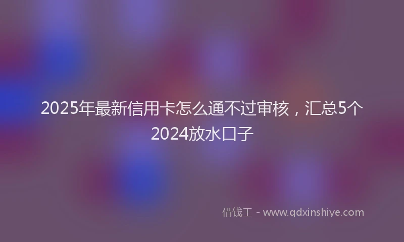 2025年最新信用卡怎么通不过审核，汇总5个2024放水口子