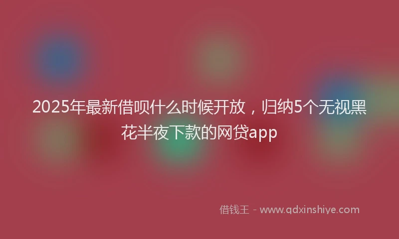 2025年最新借呗什么时候开放，归纳5个无视黑花半夜下款的网贷app