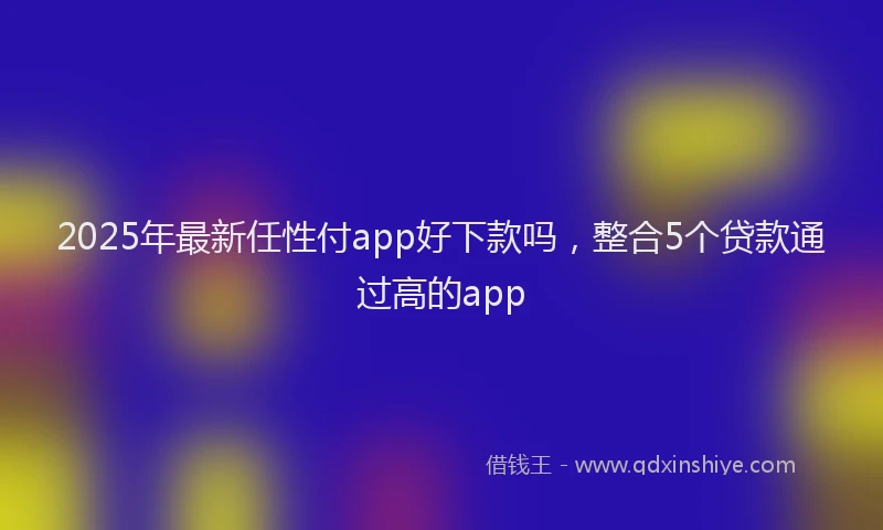 2025年最新任性付app好下款吗，整合5个贷款通过高的app