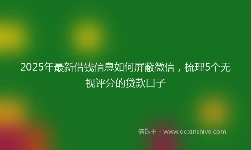 2025年最新借钱信息如何屏蔽微信，梳理5个无视评分的贷款口子