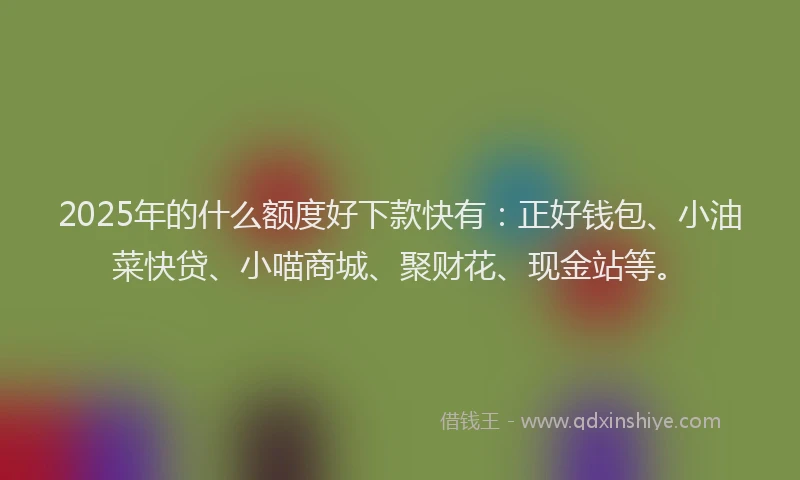 2025年的什么额度好下款快有：正好钱包、小油菜快贷、小喵商城、聚财花、现金站等。