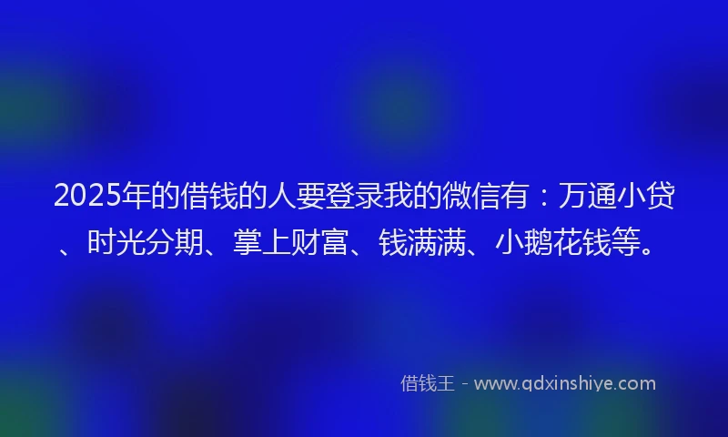 2025年的借钱的人要登录我的微信有：万通小贷、时光分期、掌上财富、钱满满、小鹅花钱等。