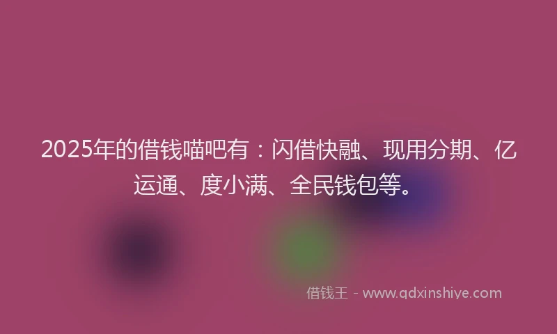2025年的借钱喵吧有：闪借快融、现用分期、亿运通、度小满、全民钱包等。