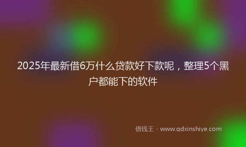 2025年最新借6万什么贷款好下款呢，整理5个黑户都能下的软件