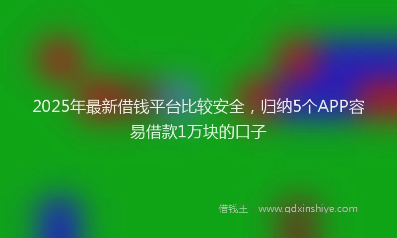 2025年最新借钱平台比较安全，归纳5个APP容易借款1万块的口子