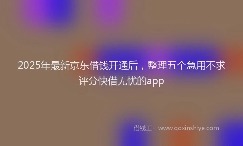2025年最新京东借钱开通后，整理五个急用不求评分快借无忧的app