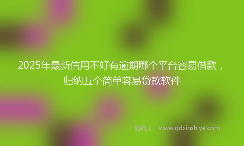 2025年最新信用不好有逾期哪个平台容易借款，归纳五个简单容易贷款软件