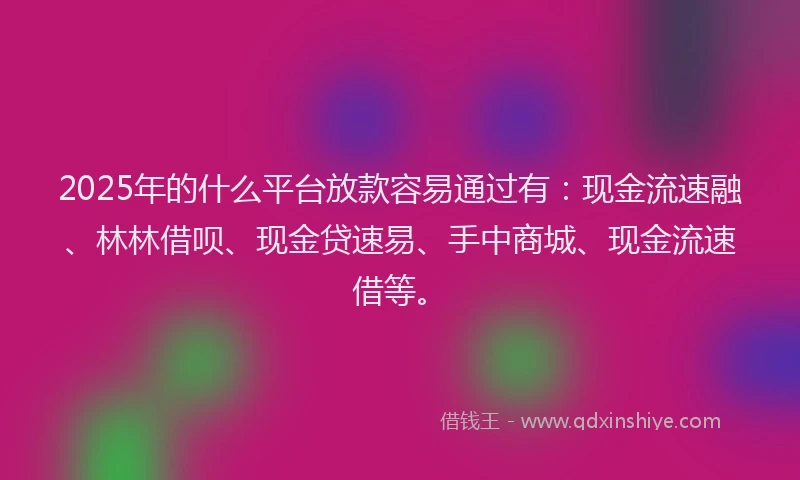2025年的什么平台放款容易通过有：现金流速融、林林借呗、现金贷速易、手中商城、现金流速借等。