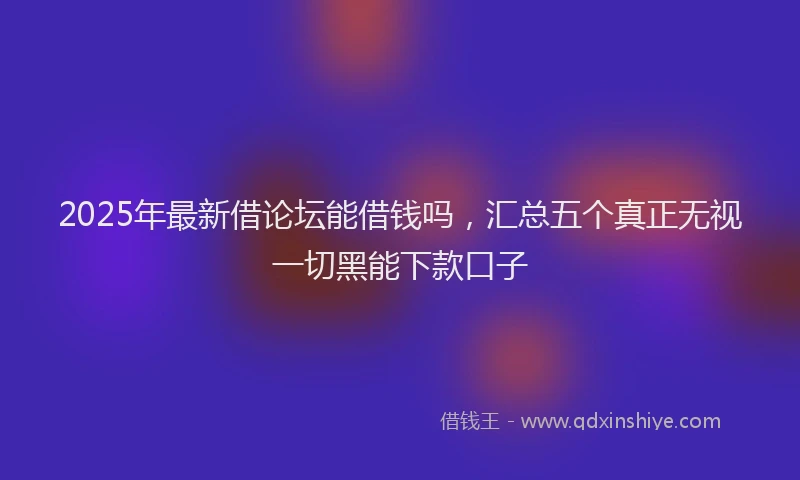 2025年最新借论坛能借钱吗，汇总五个真正无视一切黑能下款口子
