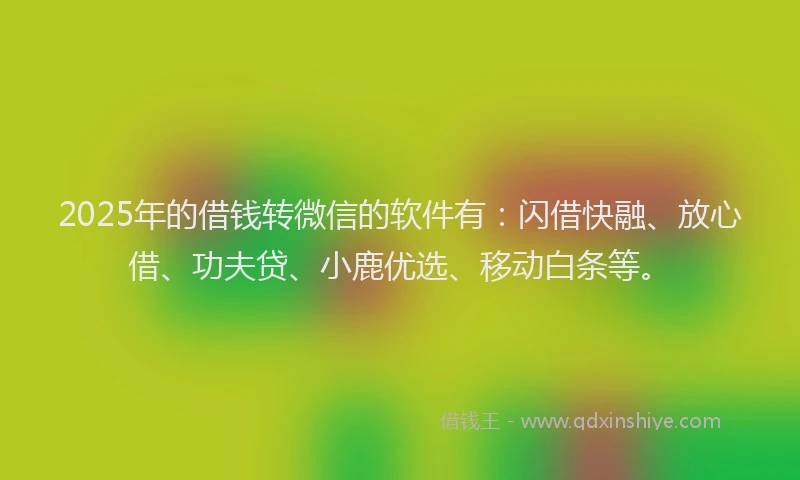 2025年的借钱转微信的软件有：闪借快融、放心借、功夫贷、小鹿优选、移动白条等。