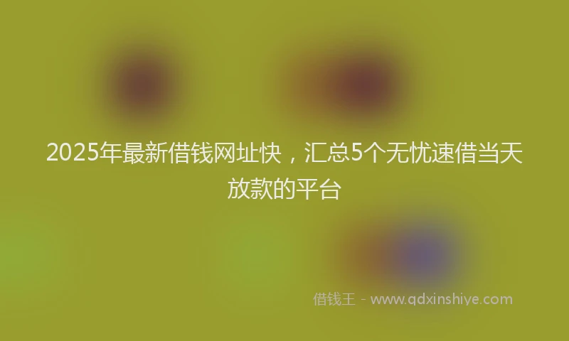 2025年最新借钱网址快，汇总5个无忧速借当天放款的平台