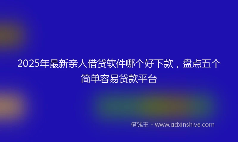 2025年最新亲人借贷软件哪个好下款，盘点五个简单容易贷款平台