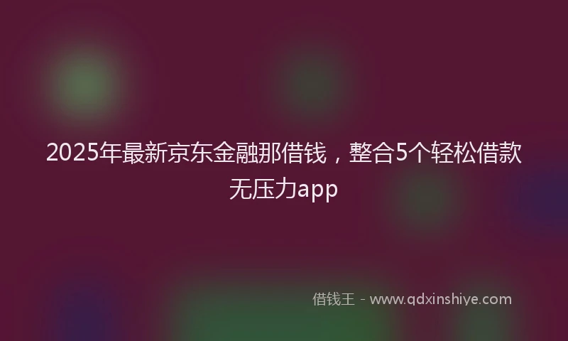 2025年最新京东金融那借钱，整合5个轻松借款无压力app