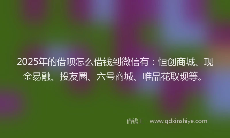 2025年的借呗怎么借钱到微信有：恒创商城、现金易融、投友圈、六号商城、唯品花取现等。