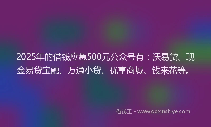 2025年的借钱应急500元公众号有：沃易贷、现金易贷宝融、万通小贷、优享商城、钱来花等。