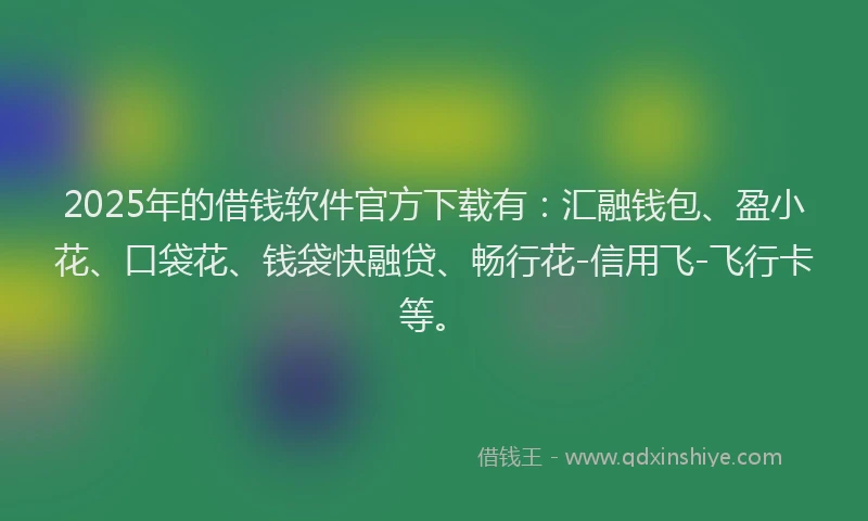 2025年的借钱软件官方下载有：汇融钱包、盈小花、口袋花、钱袋快融贷、畅行花-信用飞-飞行卡等。
