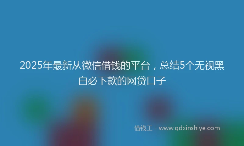 2025年最新从微信借钱的平台，总结5个无视黑白必下款的网贷口子