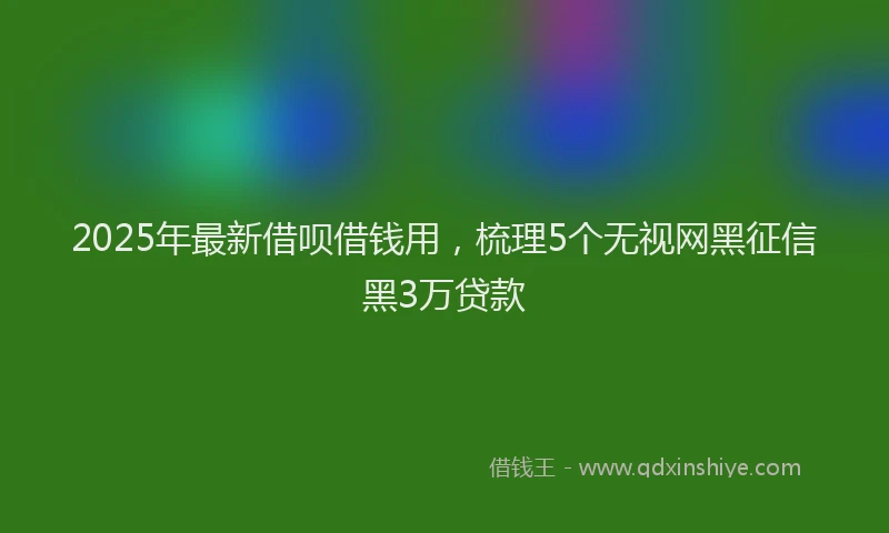2025年最新借呗借钱用，梳理5个无视网黑征信黑3万贷款